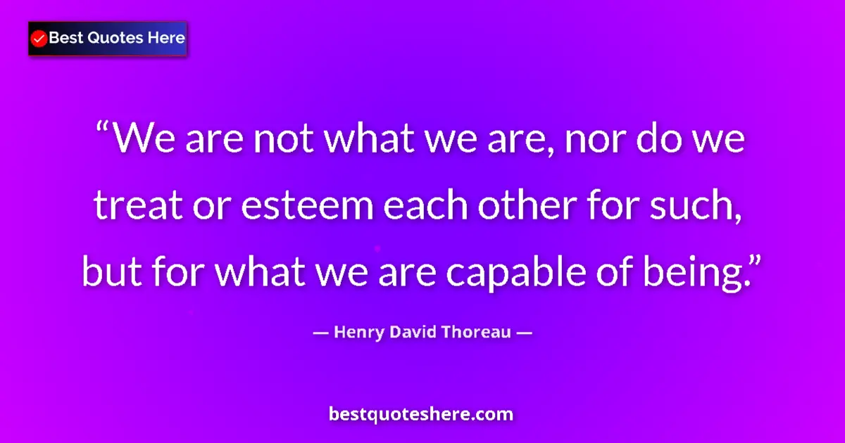 Image for the quote by Henry David Thoreau: We are not what we are, nor do we treat or esteem each other for such, but for what we are capable o...