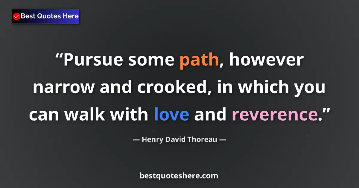 Image for the quote by Henry David Thoreau: Pursue some path, however narrow and crooked, in which you can walk with love and reverence....