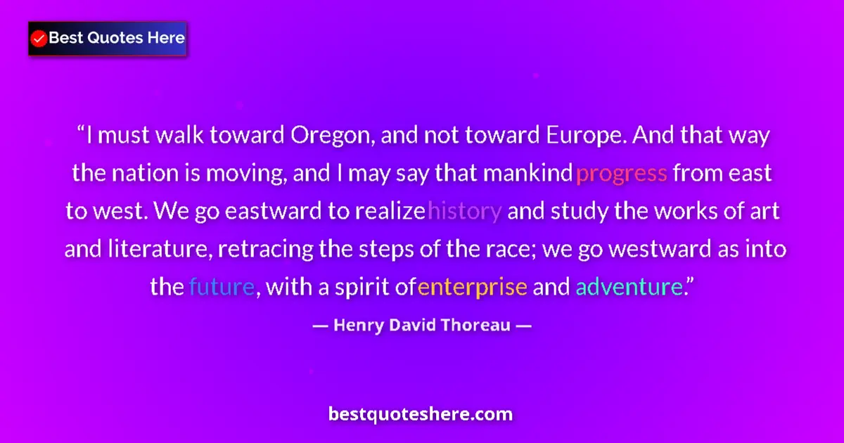 Quote by Henry David Thoreau: I must walk toward Oregon, and not toward Europe. And that way the nation is moving, and I may say t...