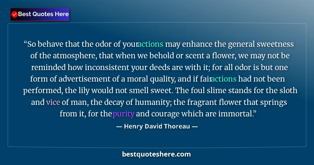 Quote by Henry David Thoreau: So behave that the odor of your actions may enhance the general sweetness of the atmosphere, that wh...