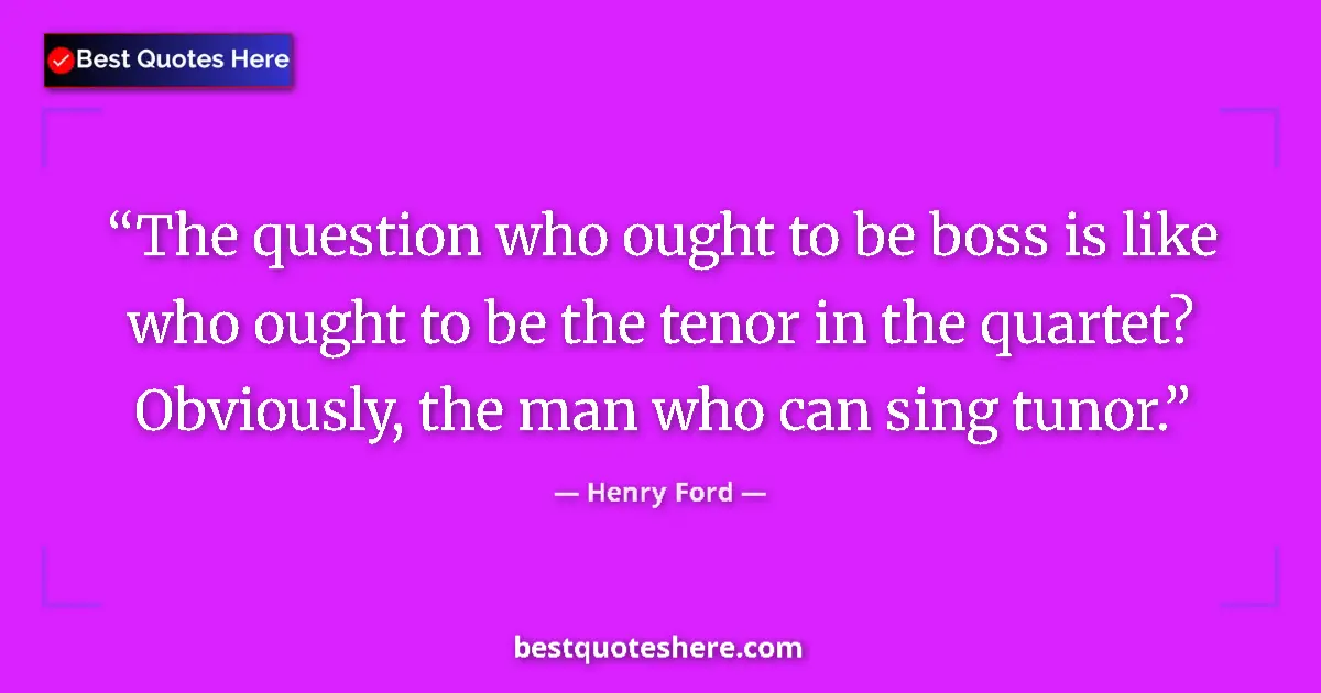 Quote by Henry Ford: The question who ought to be boss is like who ought to be the tenor in the quartet? Obviously, the m...