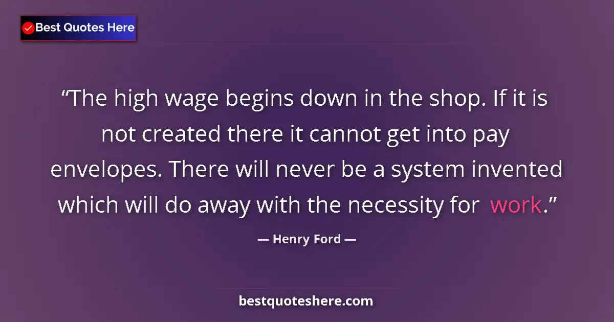 Quote by Henry Ford: The high wage begins down in the shop. If it is not created there it cannot get into pay envelopes. ...