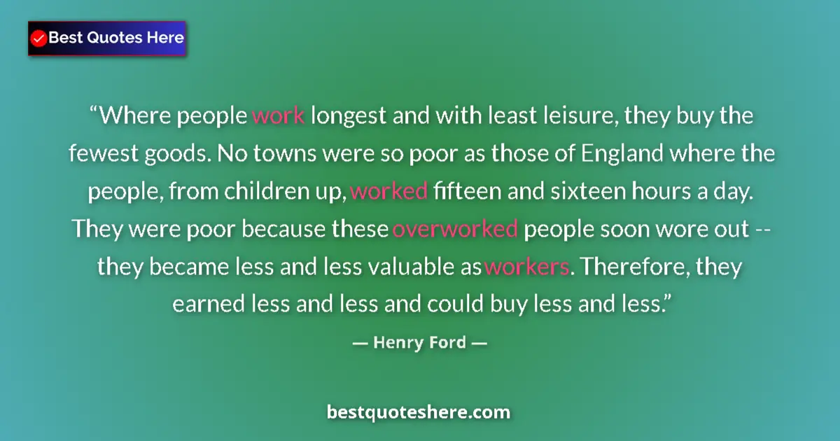 Quote by Henry Ford: Where people work longest and with least leisure, they buy the fewest goods. No towns were so poor a...