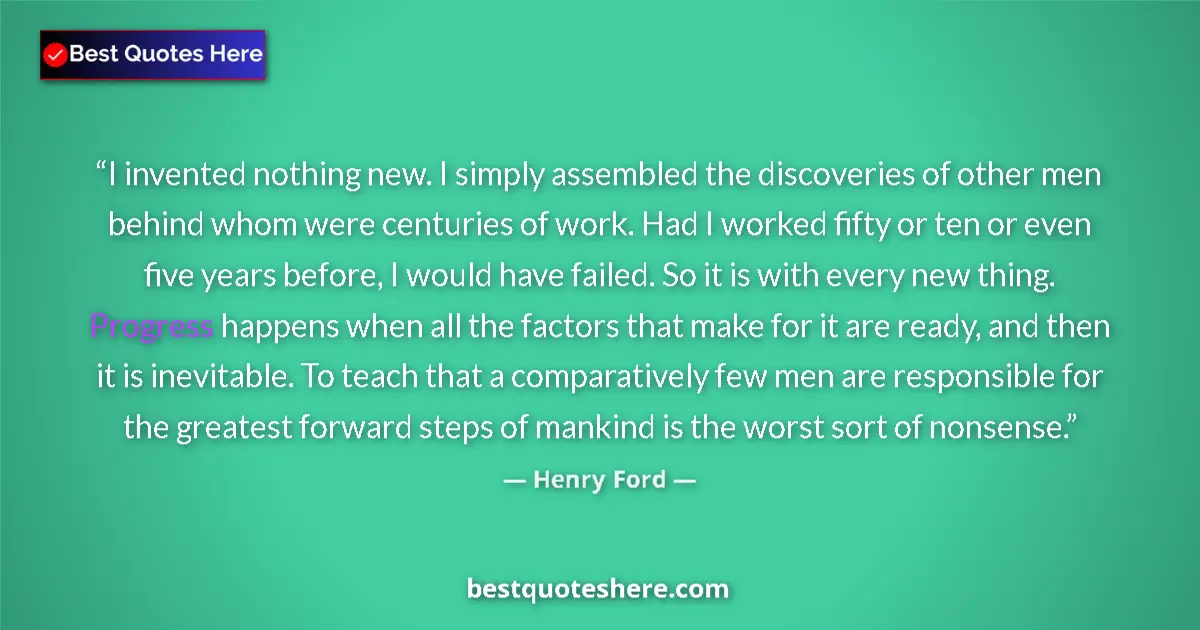 Quote by Henry Ford: I invented nothing new. I simply assembled the discoveries of other men behind whom were centuries o...