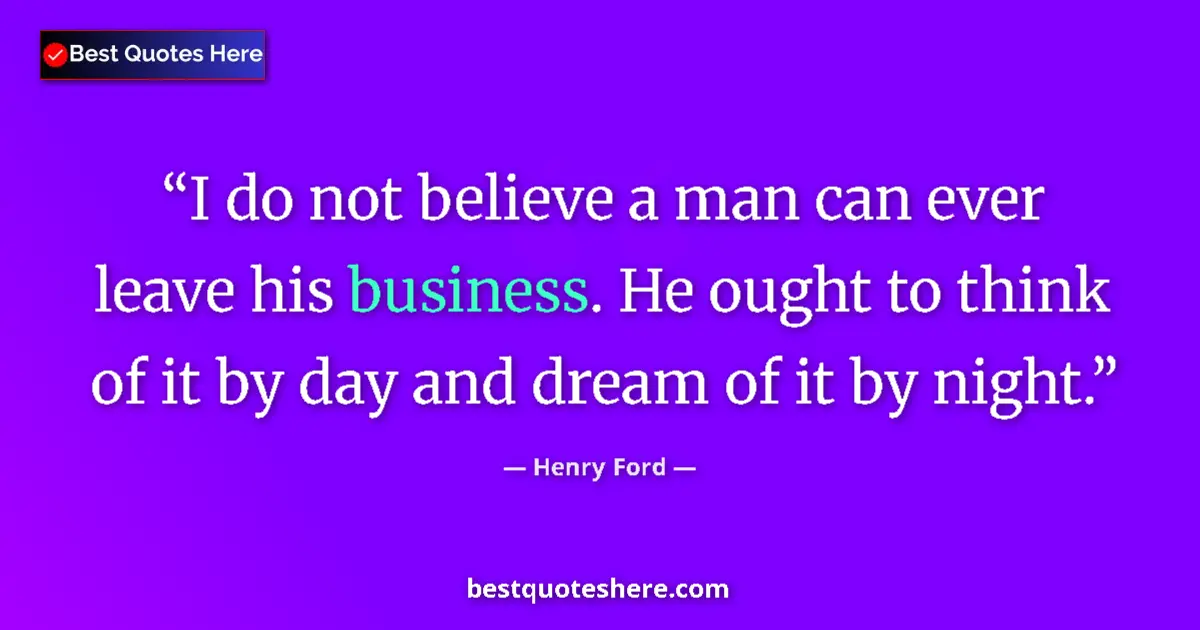 Quote by Henry Ford: I do not believe a man can ever leave his business. He ought to think of it by day and dream of it b...