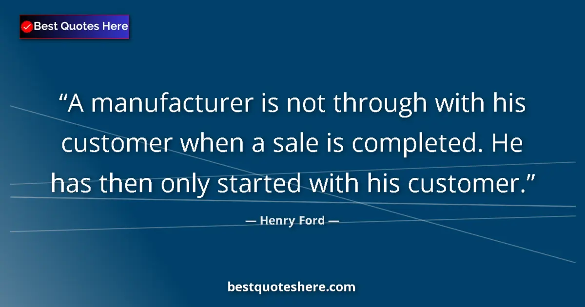 Quote by Henry Ford: A manufacturer is not through with his customer when a sale is completed. He has then only started w...