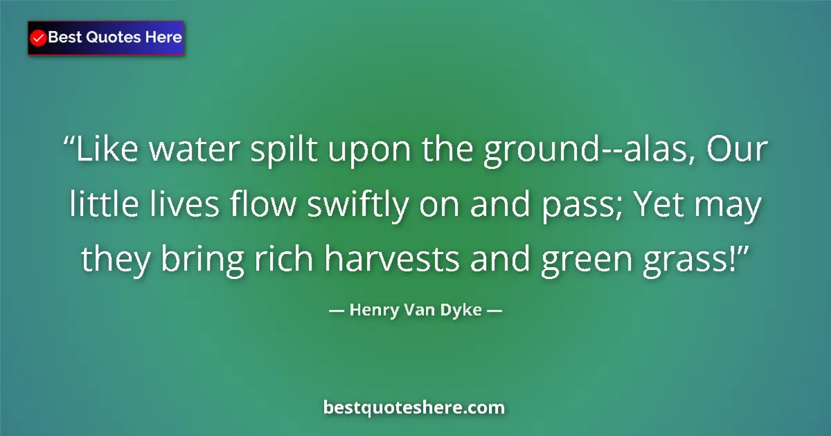 Quote by Henry Van Dyke: Like water spilt upon the ground--alas, Our little lives flow swiftly on and pass; Yet may they brin...