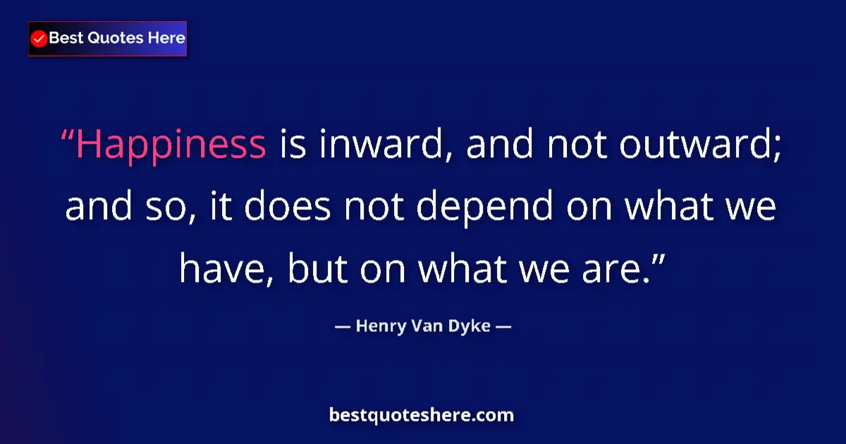 Quote by Henry Van Dyke: Happiness is inward, and not outward; and so, it does not depend on what we have, but on what we are...