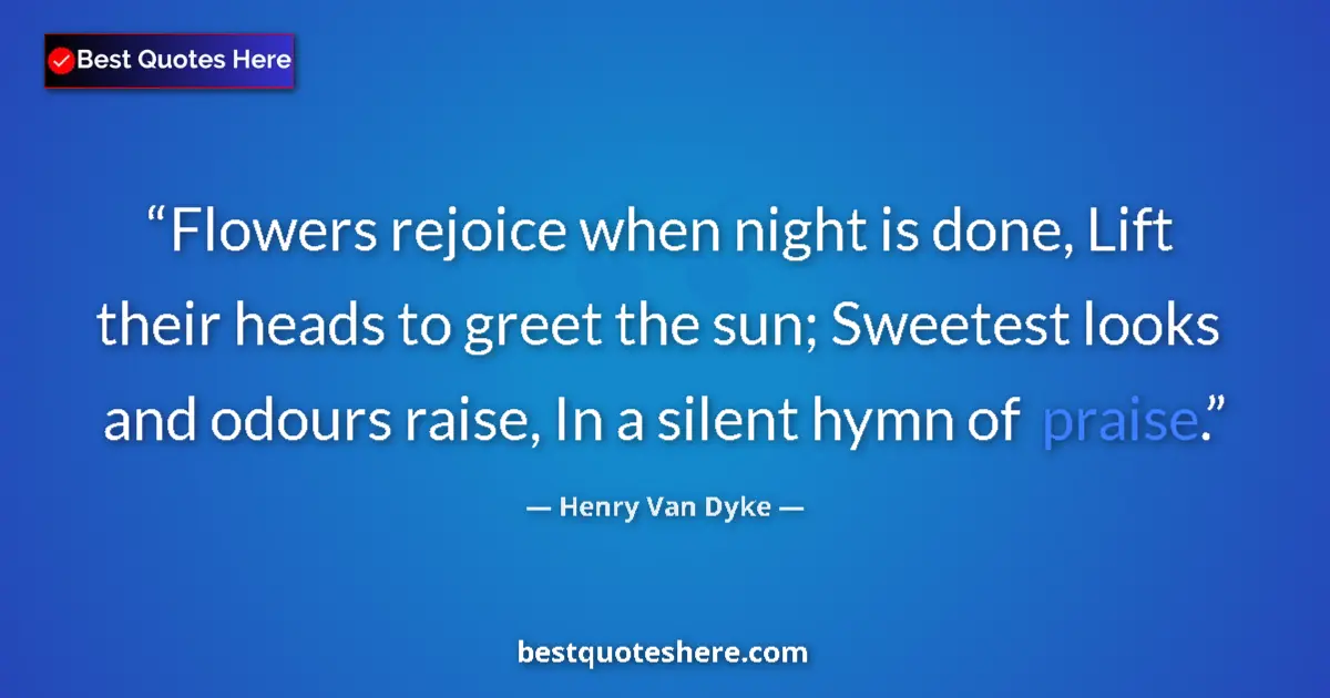 Quote by Henry Van Dyke: Flowers rejoice when night is done, Lift their heads to greet the sun; Sweetest looks and odours rai...