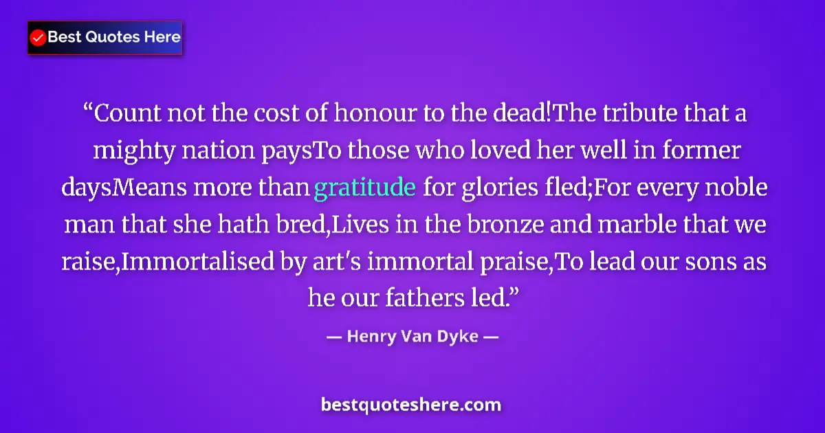 Quote by Henry Van Dyke: Count not the cost of honour to the dead!The tribute that a mighty nation paysTo those who loved her...