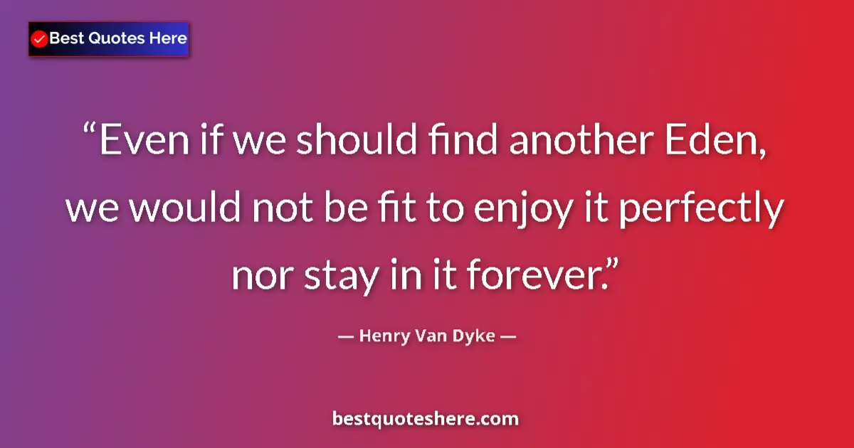 Quote by Henry Van Dyke: Even if we should find another Eden, we would not be fit to enjoy it perfectly nor stay in it foreve...