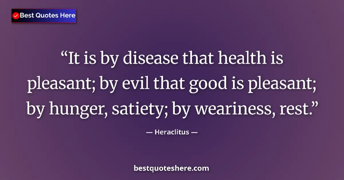 Quote by Heraclitus: It is by disease that health is pleasant; by evil that good is pleasant; by hunger, satiety; by wear...