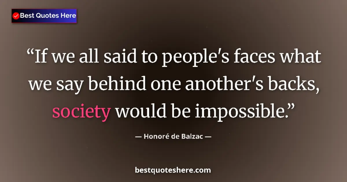Quote by Honoré de Balzac: If we all said to people's faces what we say behind one another's backs, society would be impossible...