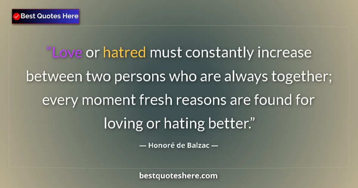 Quote by Honoré de Balzac: Love or hatred must constantly increase between two persons who are always together; every moment fr...