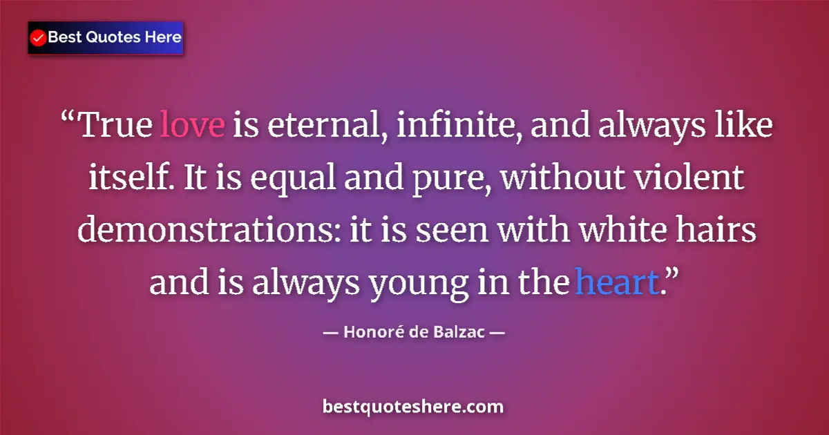 Quote by Honoré de Balzac: True love is eternal, infinite, and always like itself. It is equal and pure, without violent demons...