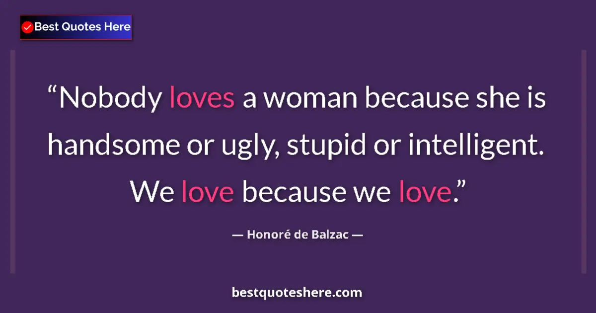 Quote by Honoré de Balzac: Nobody loves a woman because she is handsome or ugly, stupid or intelligent. We love because we love...