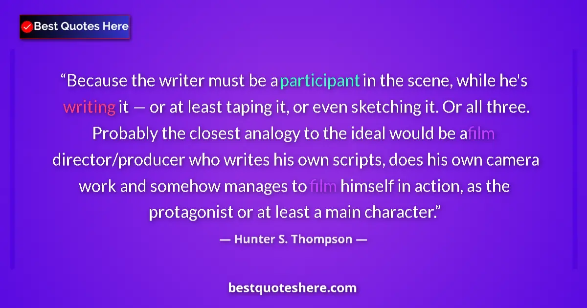 Quote by Hunter S. Thompson: Because the writer must be a participant in the scene, while he's writing it — or at least taping it...
