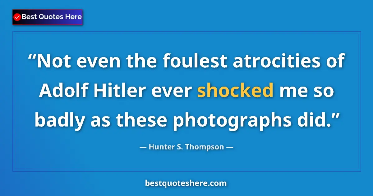 Quote by Hunter S. Thompson: Not even the foulest atrocities of Adolf Hitler ever shocked me so badly as these photographs did....