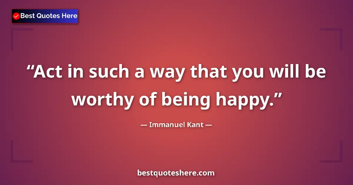 Quote by Immanuel Kant: Act in such a way that you will be worthy of being happy....