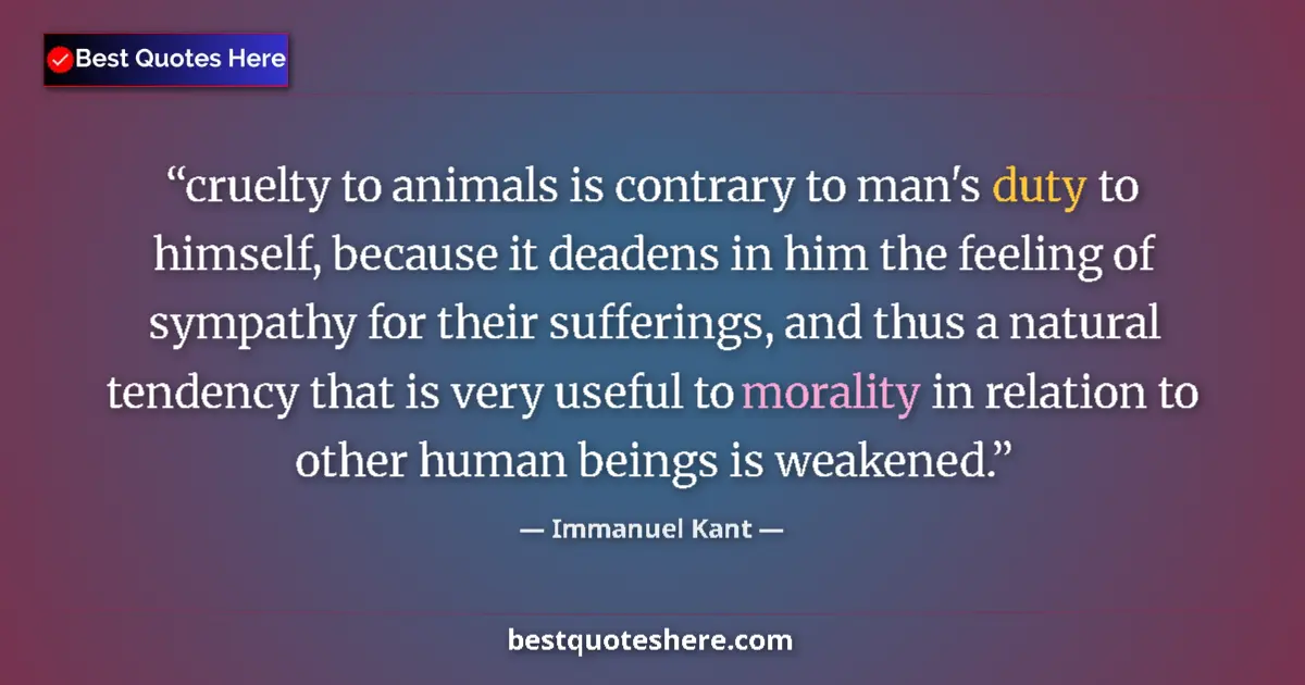 Quote by Immanuel Kant: cruelty to animals is contrary to man's duty to himself, because it deadens in him the feeling of sy...