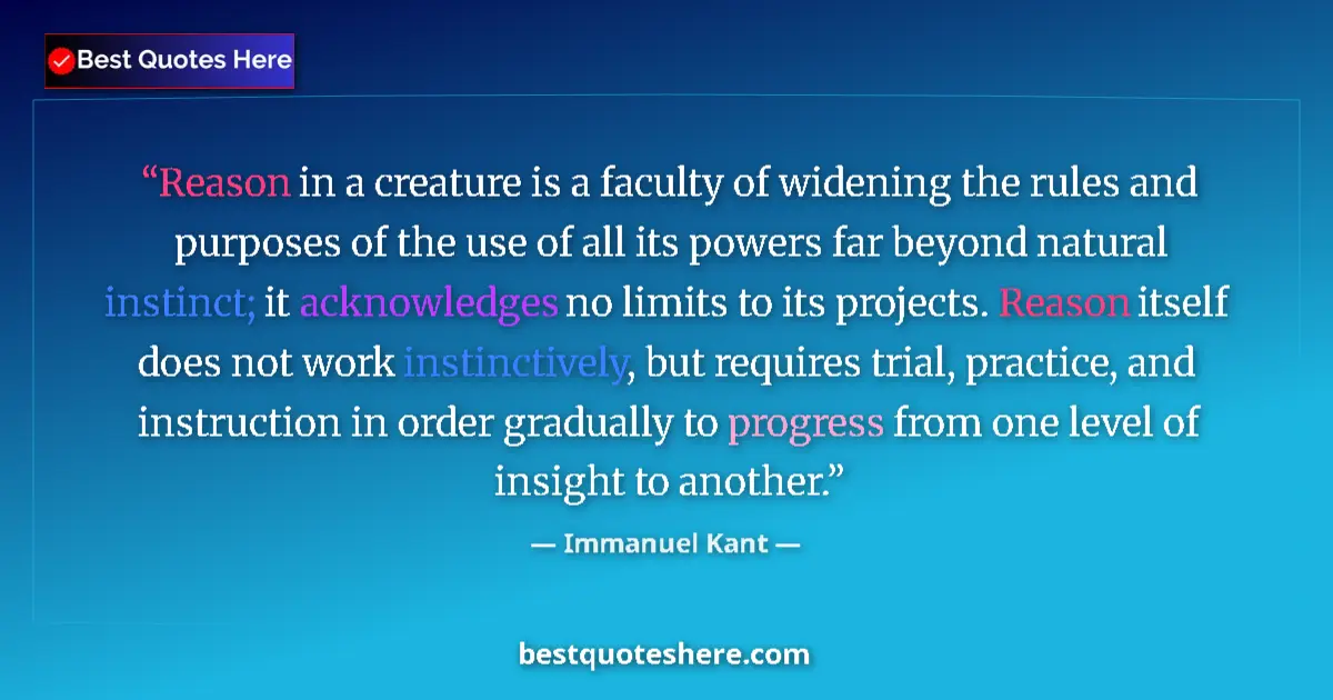 Quote by Immanuel Kant: Reason in a creature is a faculty of widening the rules and purposes of the use of all its powers fa...