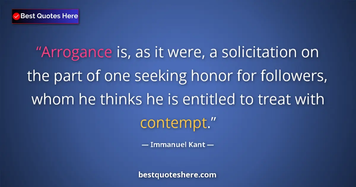 Image for the quote by Immanuel Kant: Arrogance is, as it were, a solicitation on the part of one seeking honor for followers, whom he thi...