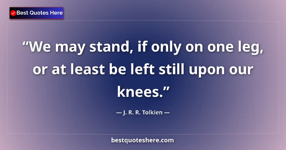 Quote by J. R. R. Tolkien: We may stand, if only on one leg, or at least be left still upon our knees....