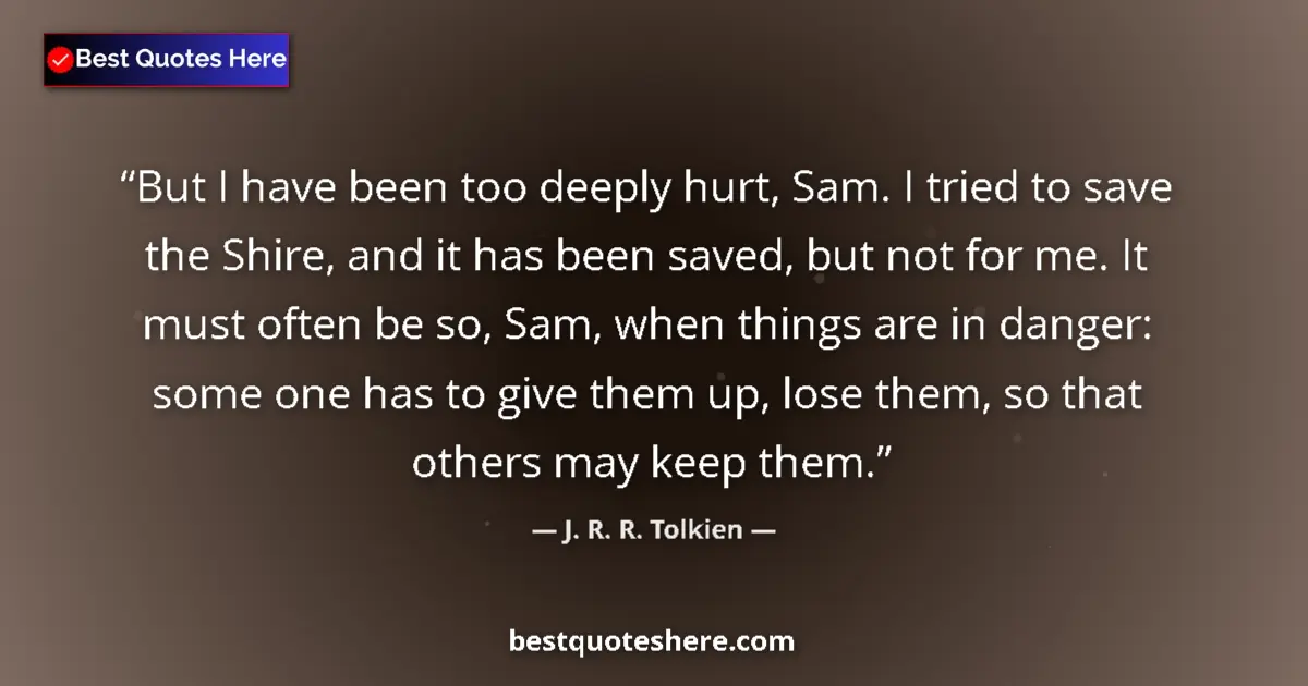Quote by J. R. R. Tolkien: But I have been too deeply hurt, Sam. I tried to save the Shire, and it has been saved, but not for ...