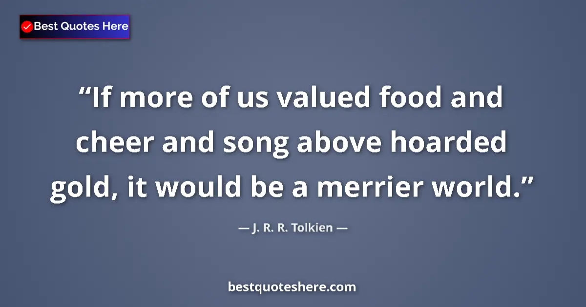 Quote by J. R. R. Tolkien: If more of us valued food and cheer and song above hoarded gold, it would be a merrier world....