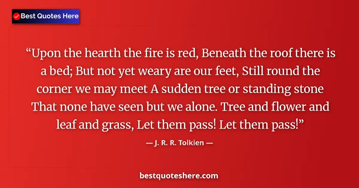 Quote by J. R. R. Tolkien: Upon the hearth the fire is red, Beneath the roof there is a bed; But not yet weary are our feet, St...