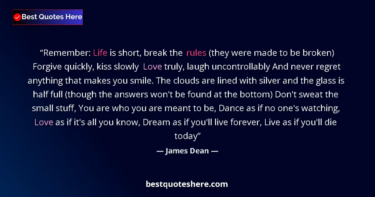Quote by James Dean: Remember: Life is short, break the rules (they were made to be broken) Forgive quickly, kiss slowly ...