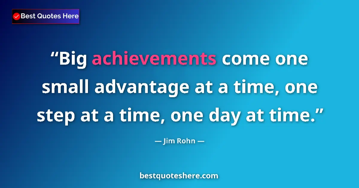 Quote by Jim Rohn: Big achievements come one small advantage at a time, one step at a time, one day at time....