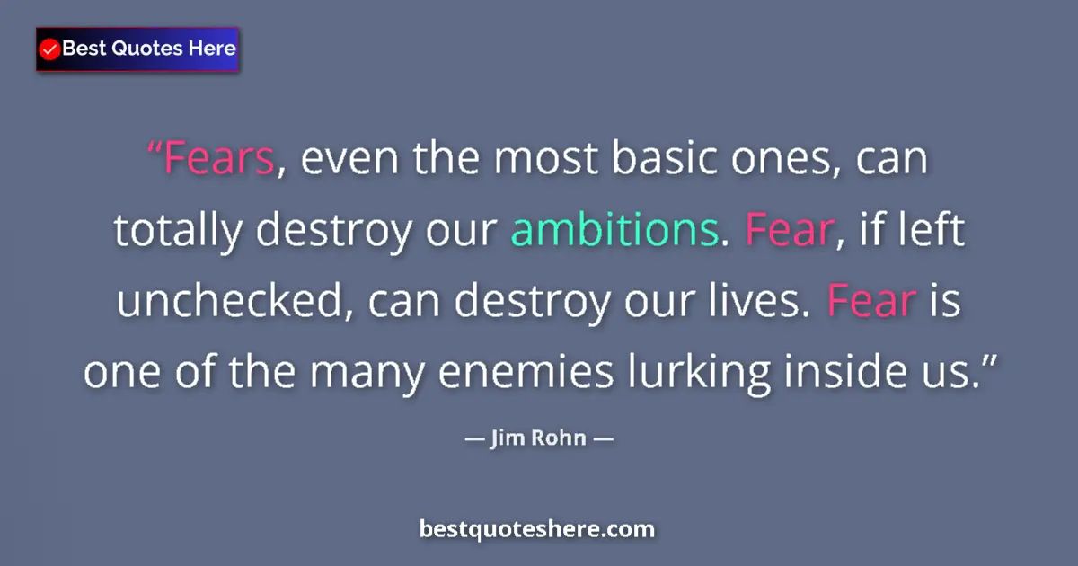 Quote by Jim Rohn: Fears, even the most basic ones, can totally destroy our ambitions. Fear, if left unchecked, can des...
