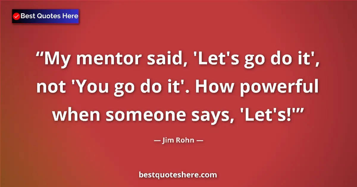 Quote by Jim Rohn: My mentor said, 'Let's go do it', not 'You go do it'. How powerful when someone says, 'Let's!'...