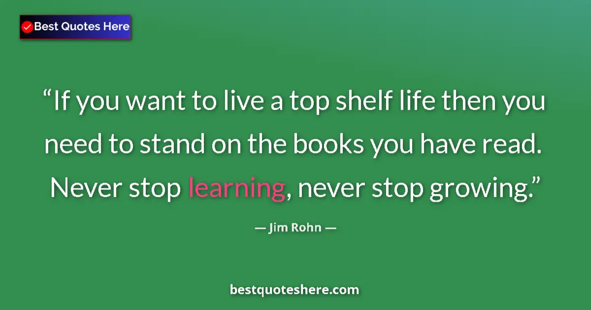 Quote by Jim Rohn: If you want to live a top shelf life then you need to stand on the books you have read. Never stop l...