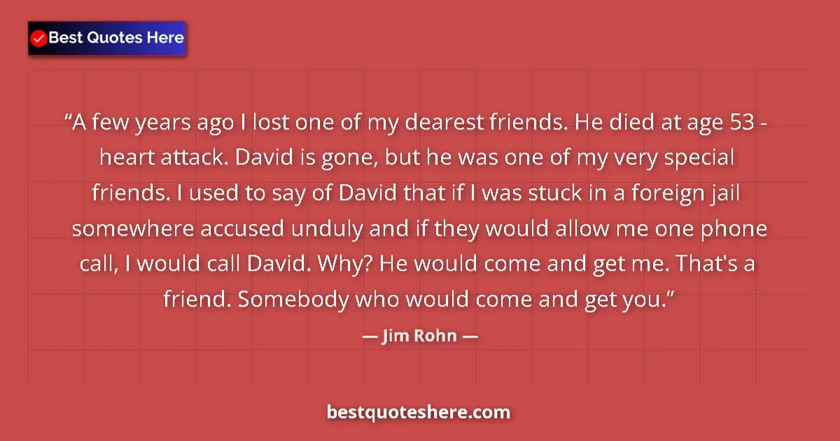Quote by Jim Rohn: A few years ago I lost one of my dearest friends. He died at age 53 - heart attack. David is gone, b...