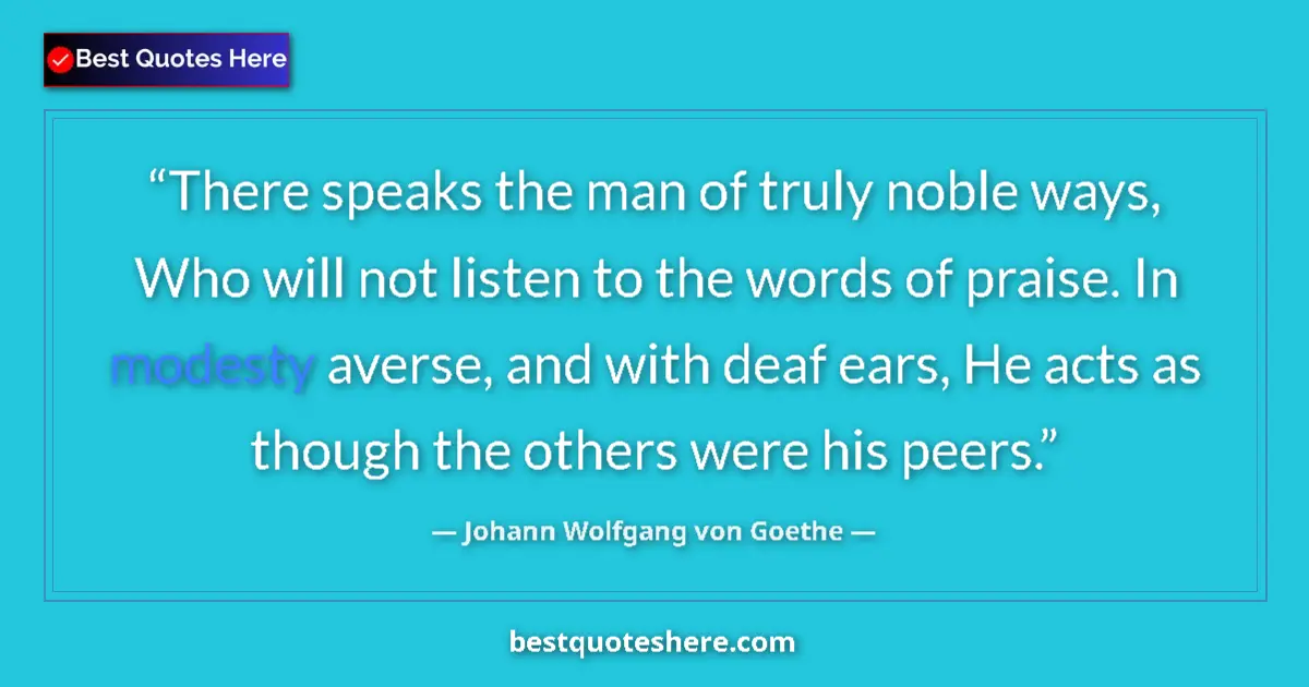 Quote by Johann Wolfgang von Goethe: There speaks the man of truly noble ways, Who will not listen to the words of praise. In modesty ave...