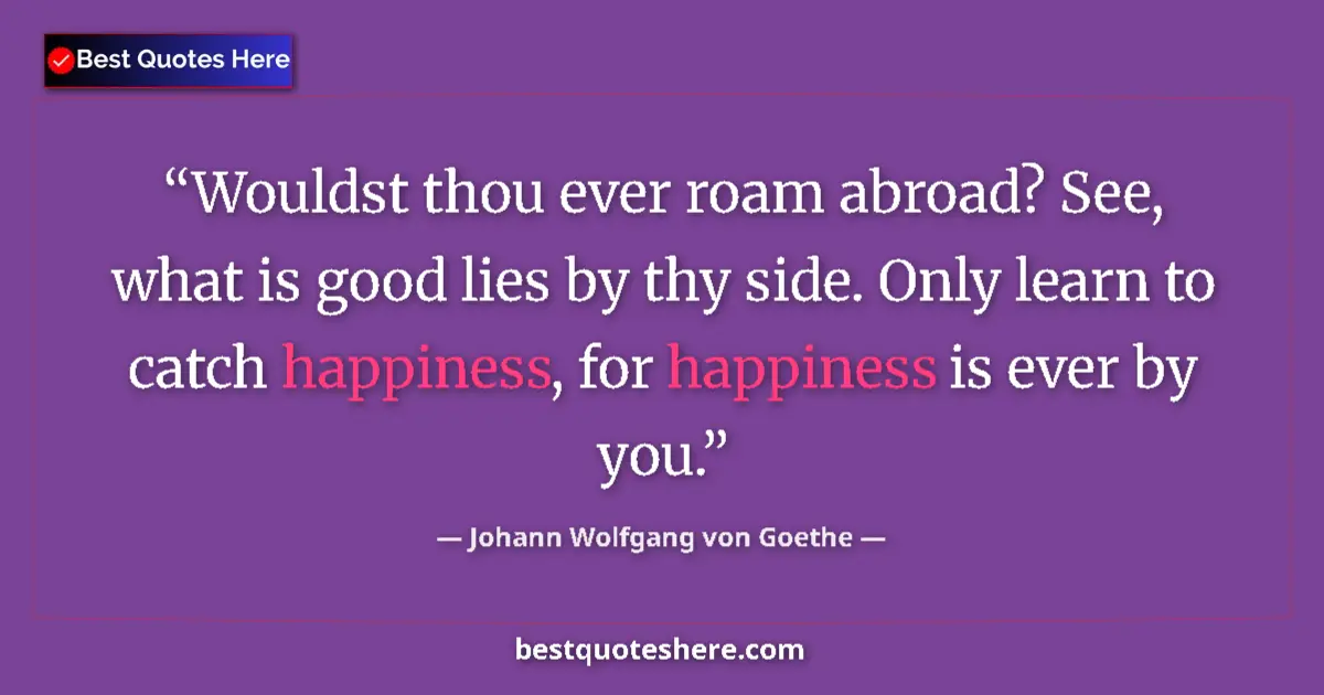 Image for the quote by Johann Wolfgang Von Goethe: Wouldst thou ever roam abroad? See, what is good lies by thy side. Only learn to catch happiness, fo...