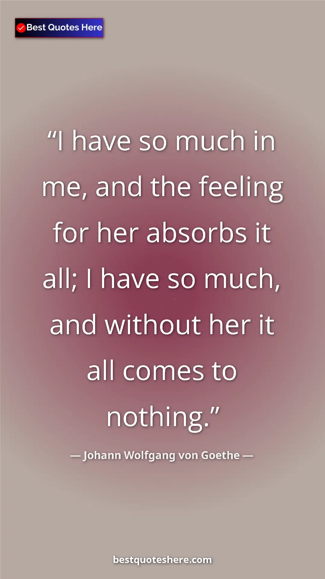 Pinterest quote poster by Johann Wolfgang von Goethe: "I have so much in me, and the feeling for her absorbs it..."