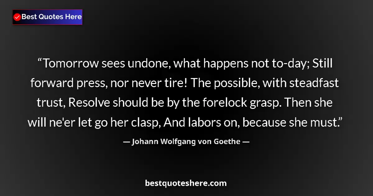 Quote by Johann Wolfgang von Goethe: Tomorrow sees undone, what happens not to-day; Still forward press, nor never tire! The possible, wi...