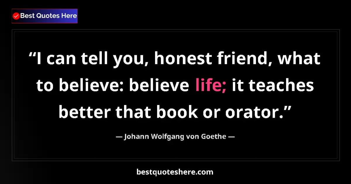 Image for the quote by Johann Wolfgang Von Goethe: I can tell you, honest friend, what to believe: believe life; it teaches better that book or orator....