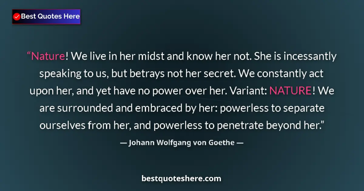 Image for the quote by Johann Wolfgang Von Goethe: Nature! We live in her midst and know her not. She is incessantly speaking to us, but betrays not he...
