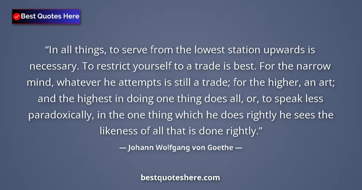 Quote by Johann Wolfgang von Goethe: In all things, to serve from the lowest station upwards is necessary. To restrict yourself to a trad...