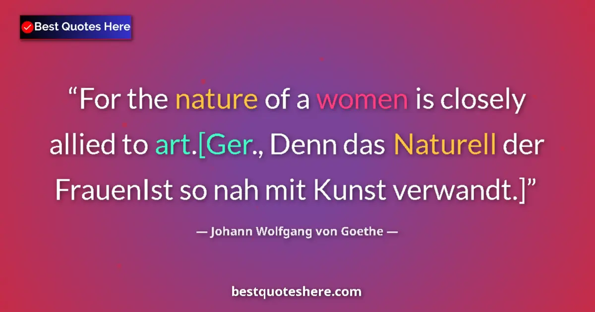 Image for the quote by Johann Wolfgang Von Goethe: For the nature of a women is closely allied to art.[Ger., Denn das Naturell der FrauenIst so nah mit...