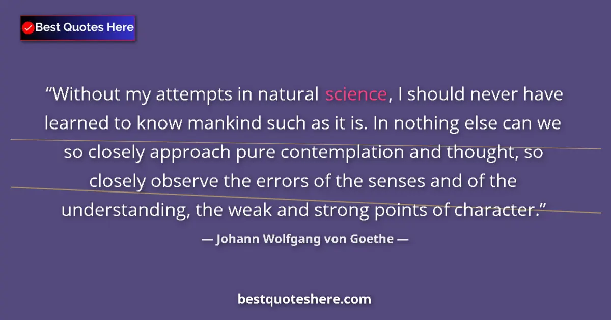 Image for the quote by Johann Wolfgang Von Goethe: Without my attempts in natural science, I should never have learned to know mankind such as it is. I...