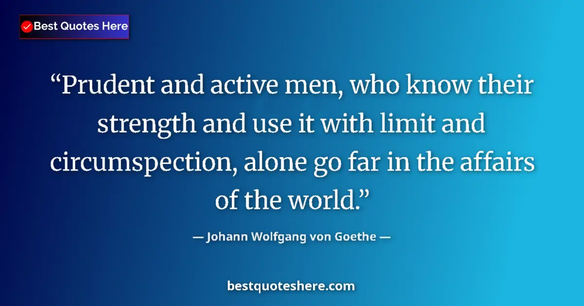 Image for the quote by Johann Wolfgang Von Goethe: Prudent and active men, who know their strength and use it with limit and circumspection, alone go f...