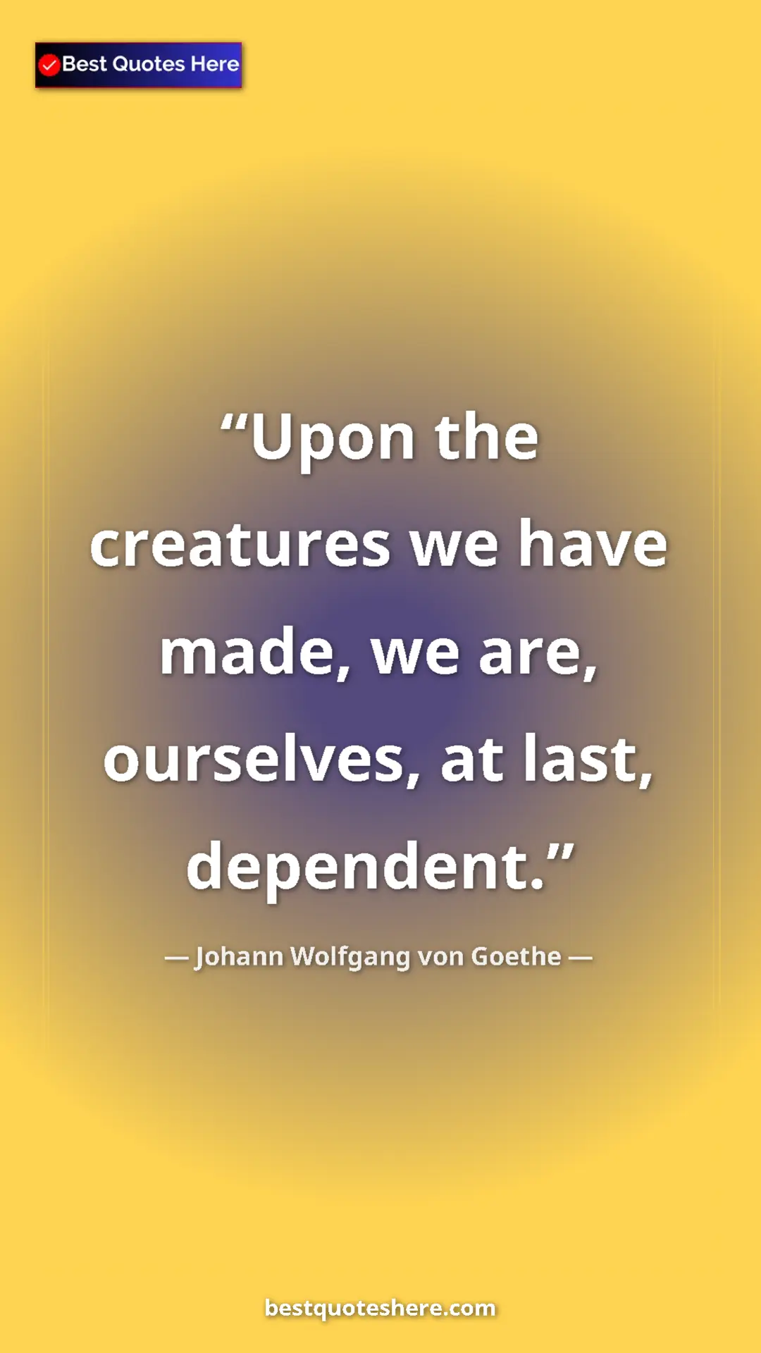 Pinterest quote poster by Johann Wolfgang von Goethe: "Upon the creatures we have made, we are, ourselves, at..."