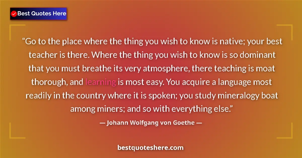 Quote by Johann Wolfgang von Goethe: Go to the place where the thing you wish to know is native; your best teacher is there. Where the th...