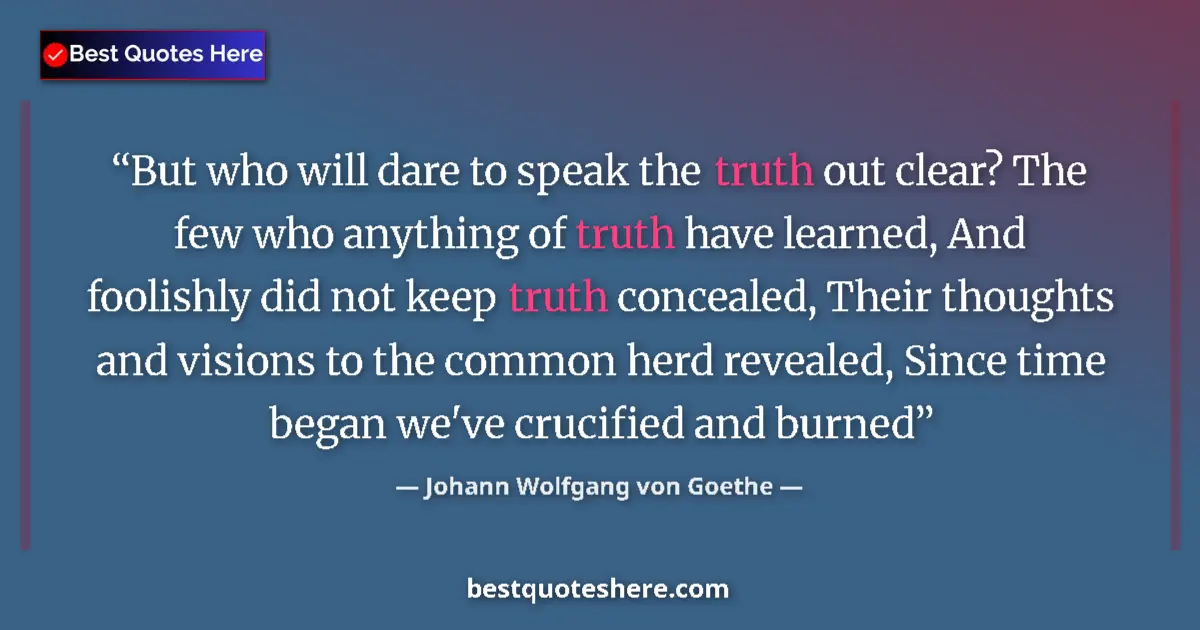 Quote by Johann Wolfgang von Goethe: But who will dare to speak the truth out clear? The few who anything of truth have learned, And fool...