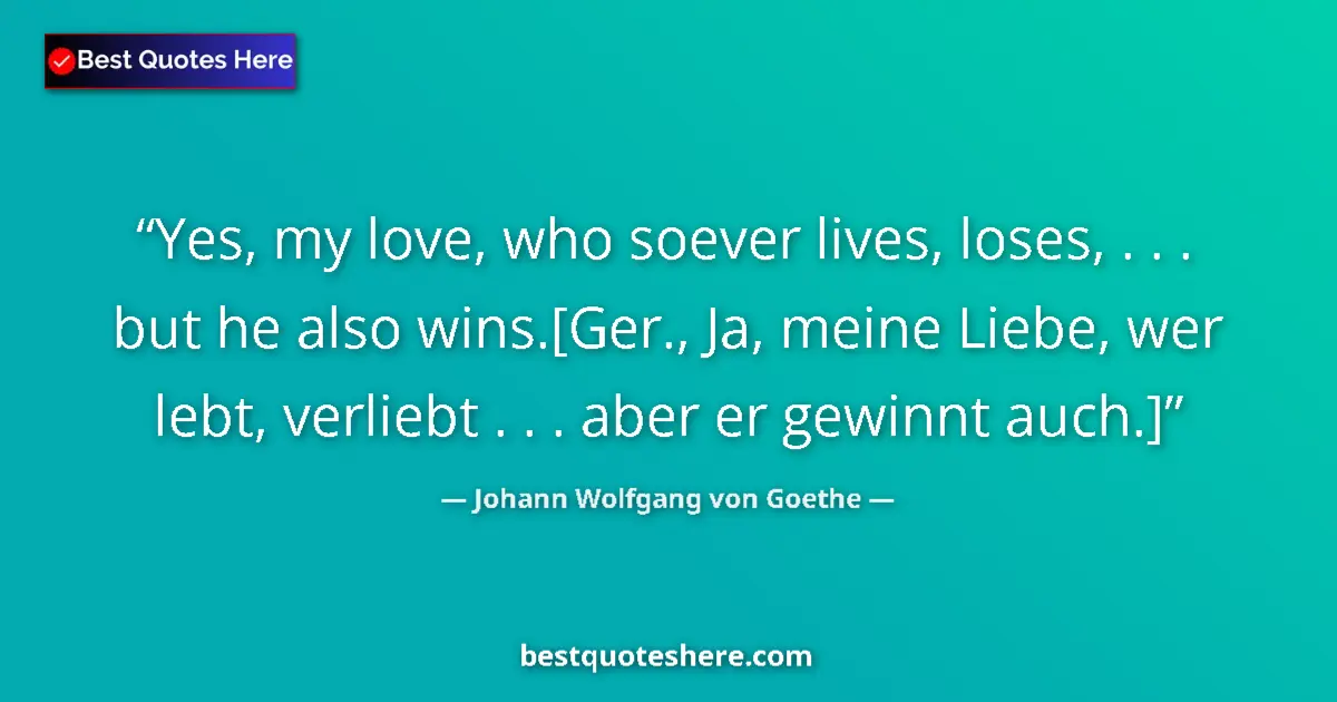Quote by Johann Wolfgang von Goethe: Yes, my love, who soever lives, loses, . . . but he also wins.[Ger., Ja, meine Liebe, wer lebt, verl...